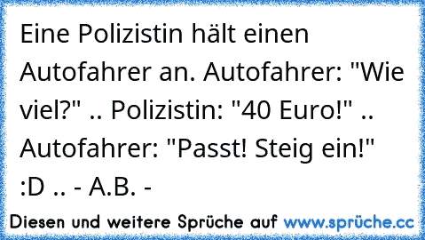 Eine Polizistin hält einen Autofahrer an. Autofahrer: "Wie viel?" .. Polizistin: "40 Euro!" .. Autofahrer: "Passt! Steig ein!" :D .. - A.B. -