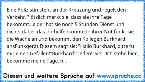 Eine Polizistin steht an der Kreuzung und regelt den Verkehr.
Plötzlich merkt sie, dass sie ihre Tage bekommt.
Leider hat sie noch 5 Stunden Dienst und nichts dabei, das ihr helfen
könnte.
In ihrer Not funkt sie die Wache an und bekommt den Kollegen Burkhard ans
Funkgerät.
Diesem sagt sie: "Hallo Burkhard, bitte tu mir einen Gefallen!"
Burkhard: "Jeden!"
Sie: "Ich stehe hier, bekomme meine Tage...