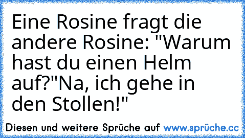 Eine Rosine fragt die andere Rosine: "Warum hast du einen Helm auf?"
Na, ich gehe in den Stollen!"