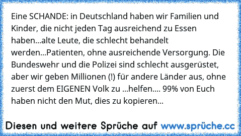 Eine SCHANDE: in Deutschland haben wir Familien und Kinder, die nicht jeden Tag ausreichend zu Essen haben...alte Leute, die schlecht behandelt werden...Patienten, ohne ausreichende Versorgung. Die Bundeswehr und die Polizei sind schlecht ausgerüstet, aber wir geben Millionen (!) für andere Länder aus, ohne zuerst dem EIGENEN Volk zu ...helfen.... 99% von Euch haben nicht den Mut, dies zu kopieren...