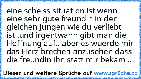 eine scheiss situation ist wenn eine sehr gute freundin in den gleichen Jungen wie du verliebt ist..
und irgentwann gibt man die Hoffnung auf.. 
aber es wuerde mir das Herz brechen anzusehen dass die freundin ihn statt mir bekam .. 