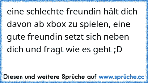 eine schlechte freundin hält dich davon ab xbox zu spielen, eine gute freundin setzt sich neben dich und fragt wie es geht ;D