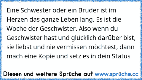 Eine Schwester oder ein Bruder ist im Herzen das ganze Leben lang. Es ist die Woche der Geschwister. Also wenn du Geschwister hast und glücklich darüber bist, sie liebst und nie vermissen möchtest, dann mach eine Kopie und setz es in dein Status ♥