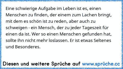 Eine schwierige Aufgabe im Leben ist es, einen Menschen zu finden, der einem zum Lachen bringt, mit dem es schön ist zu reden, aber auch zu schweigen - ein Mensch, der zu jeder Tageszeit für einen da ist. Wer so einen Menschen gefunden hat, sollte ihn nicht mehr loslassen. Er ist etwas Seltenes und Besonderes.