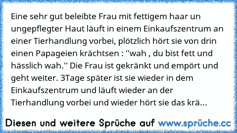 Eine sehr gut beleibte Frau mit fettigem haar un ungepflegter Haut läuft in einem Einkaufszentrum an einer Tierhandlung vorbei, plötzlich hört sie von drin einen Papageien krächtsen : ''wah , du bist fett und hässlich wah.'' Die Frau ist gekränkt und empört und geht weiter. 3Tage später ist sie wieder in dem Einkaufszentrum und läuft wieder an der Tierhandlung vorbei und wieder hört sie das krächt...