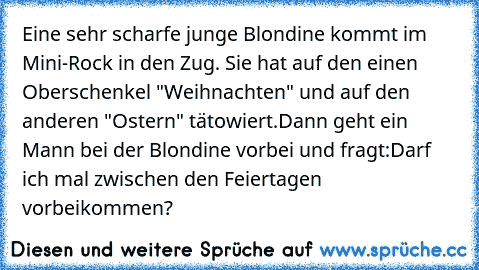 Eine sehr scharfe junge Blondine kommt im Mini-Rock in den Zug. Sie hat auf den einen Oberschenkel "Weihnachten" und auf den anderen "Ostern" tätowiert.
Dann geht ein Mann bei der Blondine vorbei und fragt:
Darf ich mal zwischen den Feiertagen vorbeikommen?