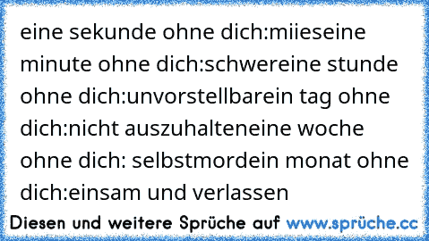 eine sekunde ohne dich:miies
eine minute ohne dich:schwer
eine stunde ohne dich:unvorstellbar
ein tag ohne dich:nicht auszuhalten
eine woche ohne dich: selbstmord
ein monat ohne dich:einsam und verlassen 