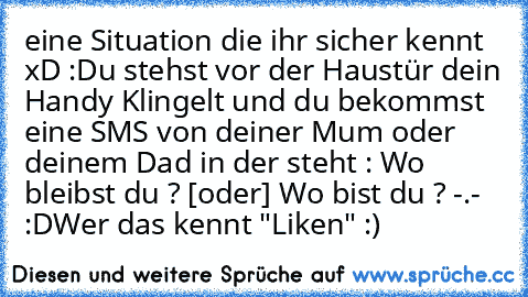 eine Situation die ihr sicher kennt xD :
Du stehst vor der Haustür dein Handy Klingelt und du bekommst eine SMS von deiner Mum oder deinem Dad in der steht : Wo bleibst du ? [oder] Wo bist du ? -.- :D
Wer das kennt "Liken" :)