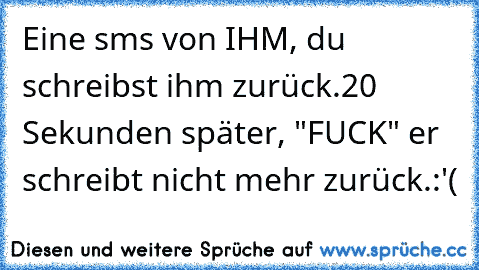 Eine sms von IHM, du schreibst ihm zurück.
20 Sekunden später, "FUCK" er schreibt nicht mehr zurück.
:'(