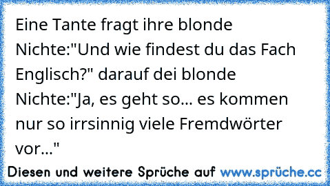 Eine Tante fragt ihre blonde Nichte:"Und wie findest du das Fach Englisch?" darauf dei blonde Nichte:"Ja, es geht so... es kommen nur so irrsinnig viele Fremdwörter vor..."