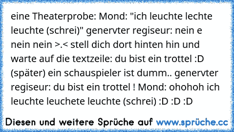 eine Theaterprobe: Mond: "ich leuchte lechte leuchte (schrei)" genervter regiseur: nein e nein nein >.< stell dich dort hinten hin und warte auf die textzeile: du bist ein trottel :D (später) ein schauspieler ist dumm.. genervter regiseur: du bist ein trottel ! Mond: ohohoh ich leuchte leuchete leuchte (schrei) :D :D :D