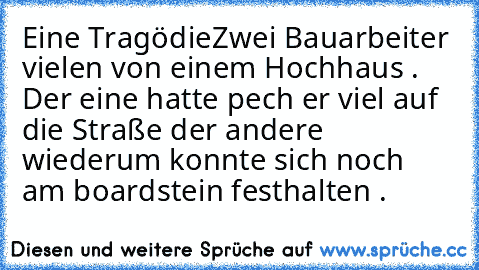 Eine Tragödie
Zwei Bauarbeiter vielen von einem Hochhaus . Der eine hatte pech er viel auf die Straße der andere wiederum konnte sich noch am boardstein festhalten .