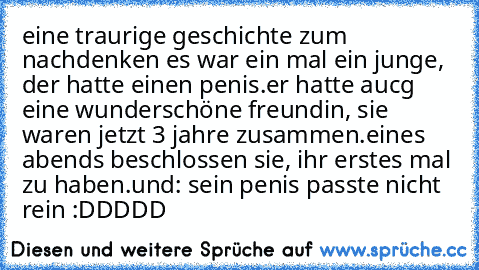 eine traurige geschichte zum nachdenken ♥
es war ein mal ein junge, der hatte einen penis.
er hatte aucg eine wunderschöne freundin, sie waren jetzt 3 jahre zusammen.
eines abends beschlossen sie, ihr erstes mal zu haben.
und: sein penis passte nicht rein :DDDDD