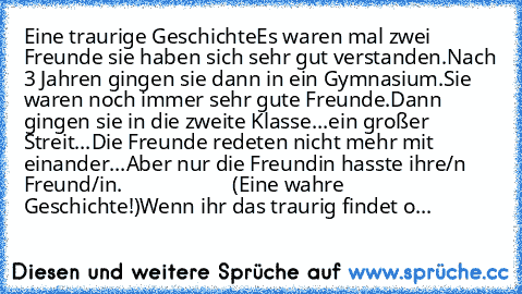 Eine traurige Geschichte
Es waren mal zwei Freunde sie haben sich sehr gut verstanden.Nach 3 Jahren gingen sie dann in ein Gymnasium.Sie waren noch immer sehr gute Freunde.Dann gingen sie in die zweite Klasse...ein großer Streit...
Die Freunde redeten nicht mehr mit einander...Aber nur die Freundin hasste ihre/n Freund/in.
                     (Eine wahre Geschichte!)
Wenn ihr das traurig finde...