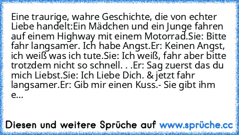 Eine traurige, wahre Geschichte, die von echter Liebe handelt:
Ein Mädchen und ein Junge fahren auf einem Highway mit einem Motorrad.
Sie: Bitte fahr langsamer. Ich habe Angst.
Er: Keinen Angst, ich weiß was ich tute.
Sie: Ich weiß, fahr aber bitte trotzdem nicht so schnell. . .
Er: Sag zuerst das du mich Liebst.
Sie: Ich Liebe Dich. & jetzt fahr langsamer.
Er: Gib mir einen Kuss.
- Sie gibt ih...