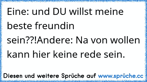 Eine: und DU willst meine beste freundin sein??!
Andere: Na von wollen kann hier keine rede sein.