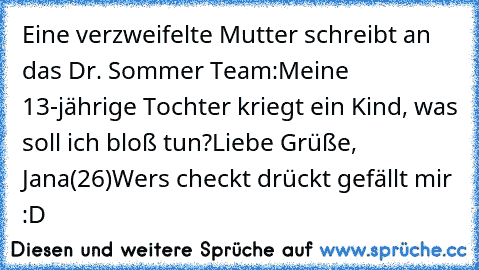 Eine verzweifelte Mutter schreibt an das Dr. Sommer Team:
Meine 13-jährige Tochter kriegt ein Kind, was soll ich bloß tun?
Liebe Grüße, Jana(26)
Wers checkt drückt gefällt mir :D