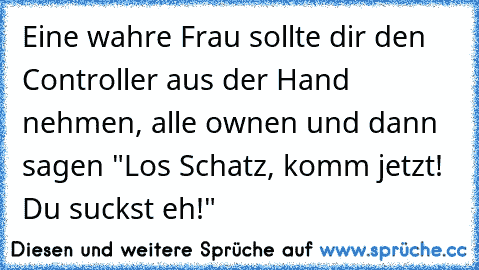 Eine wahre Frau sollte dir den Controller aus der Hand nehmen, alle ownen und dann sagen "Los Schatz, komm jetzt! Du suckst eh!"