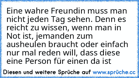 Eine wahre Freundin muss man nicht jeden Tag sehen. Denn es reicht zu wissen, wenn man in Not ist, jemanden zum ausheulen braucht oder einfach nur mal reden will, dass diese eine Person für einen da ist