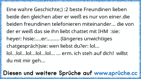 Eine wahre Geschichte;) :
2 beste Freundinen lieben beide den gleichen aber er weiß es nur von einer.
die beiden freundinen telefonieren miteinander... die von der er weiß das sie ihn liebt chattet mit IHM ♥ :
sie: hey
er: hi
sie:....
er:....
.... (längeres unwichtiges chatgespräch)
sie: wen liebst du?
er: lol... lol...lol...lol...lol...lol... ... erm. ich steh auf dich! ♥ willst du mit mir geh...