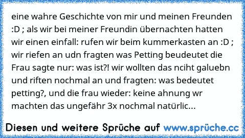 eine wahre Geschichte von mir und meinen Freunden :D ; als wir bei meiner Freundin übernachten hatten wir einen einfall: rufen wir beim kummerkasten an :D ; wir riefen an udn fragten was Petting beudeutet die Frau sagte nur: was ist?! wir wollten das nciht galuebn und riften nochmal an und fragten: was bedeutet petting?, und die frau wieder: keine ahnung wr machten das ungefähr 3x nochmal natürlic...