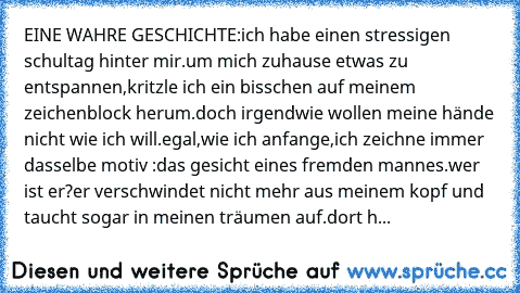 EINE WAHRE GESCHICHTE:
ich habe einen stressigen schultag hinter mir.um mich zuhause etwas zu entspannen,kritzle ich ein bisschen auf meinem zeichenblock herum.doch irgendwie wollen meine hände nicht wie ich will.egal,wie ich anfange,ich zeichne immer dasselbe motiv :das gesicht eines fremden mannes.wer ist er?er verschwindet nicht mehr aus meinem kopf und taucht sogar in meinen träumen auf.dort h...