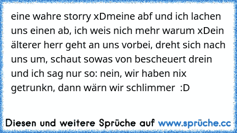 eine wahre storry xD
meine abf und ich lachen uns einen ab, ich weis nich mehr warum xD
ein älterer herr geht an uns vorbei, dreht sich nach uns um, schaut sowas von bescheuert drein und ich sag nur so: nein, wir haben nix getrunkn, dann wärn wir schlimmer  :D