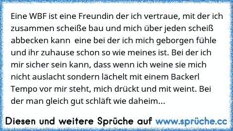 Eine WBF ist eine Freundin der ich vertraue, mit der ich zusammen scheiße bau und mich über jeden scheiß abbecken kann – eine bei der ich mich geborgen fühle und ihr zuhause schon so wie meines ist. Bei der ich mir sicher sein kann, dass wenn ich weine sie mich nicht auslacht sondern lächelt mit einem Backerl Tempo vor mir steht, mich drückt und mit weint. Bei der man gleich gut schläft wie dah...