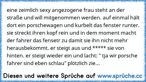 eine zeimlich sexy angezogene frau steht an der straße und will mitgenommen werden. auf einmal hält dort ein porschewagen und kurbelt das fenster runter. sie streckt ihren kopf rein und in dem moment macht der fahrer das fensetr zu damit sie ihn nicht mehr herausbekommt. er steigt aus und ***** sie von hinten. er steigt wieder ein und lacht: " tja wir porsche fahrer sind eben schlau" plötzlich ...