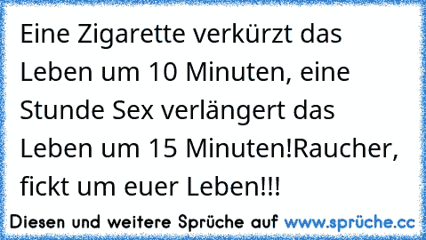 Eine Zigarette verkürzt das Leben um 10 Minuten, eine Stunde Sex verlängert das Leben um 15 Minuten!
Raucher, fickt um euer Leben!!!