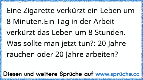 Eine Zigarette verkürzt ein Leben um 8 Minuten.
Ein Tag in der Arbeit verkürzt das Leben um 8 Stunden. Was sollte man jetzt tun?: 20 Jahre rauchen oder 20 Jahre arbeiten?