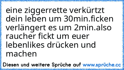 eine ziggerrette verkürtzt dein leben um 30min.
ficken verlängert es um 2min.
also raucher fickt um euer leben
likes drücken und machen