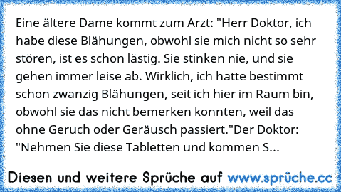 Eine ältere Dame kommt zum Arzt: "Herr Doktor, ich habe diese Blähungen, obwohl sie mich nicht so sehr stören, ist es schon lästig. Sie stinken nie, und sie gehen immer leise ab. Wirklich, ich hatte bestimmt schon zwanzig Blähungen, seit ich hier im Raum bin, obwohl sie das nicht bemerken konnten, weil das ohne Geruch oder Geräusch passiert."
Der Doktor: "Nehmen Sie diese Tabletten und kommen S...