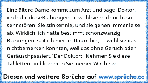 Eine ältere Dame kommt zum Arzt und sagt:
"Doktor, ich habe diese
Blähungen, obwohl sie mich nicht so sehr stören. Sie stinken
nie, und sie gehen immer leise ab. Wirklich, ich hatte bestimmt schon
zwanzig Blähungen, seit ich hier im Raum bin, obwohl sie das nicht
bemerken konnten, weil das ohne Geruch oder Geräusch
passiert."
Der Doktor: "Nehmen Sie diese Tabletten und kommen Sie in
einer Woche...