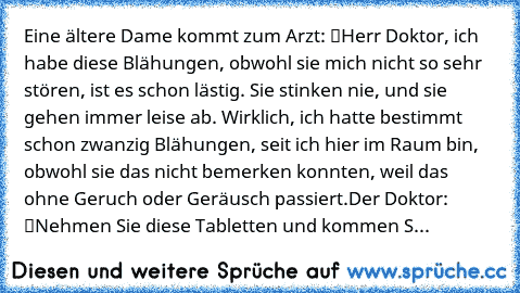 Eine ältere Dame kommt zum Arzt: “Herr Doktor, ich habe diese Blähungen, obwohl sie mich nicht so sehr stören, ist es schon lästig. Sie stinken nie, und sie gehen immer leise ab. Wirklich, ich hatte bestimmt schon zwanzig Blähungen, seit ich hier im Raum bin, obwohl sie das nicht bemerken konnten, weil das ohne Geruch oder Geräusch passiert.”
Der Doktor: “Nehmen Sie diese Tabletten und kommen S...