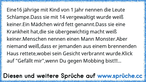 Eine16 jährige mit Kind von 1 Jahr nennen die Leute Schlampe.Dass sie mit 14 vergewaltigt wurde weiß keiner.Ein Mädchen wird fett genannt.Dass sie eine Krankheit hat,die sie übergewichtig macht weiß keiner.Menschen nennen einen Mann Monster.Aber niemand weiß,dass er jemanden aus einem brennenden Haus rettete,wobei sein Gesicht verbrannt wurde.Klick auf "Gefällt mir",wenn Du gegen Mobbing bist!!!...