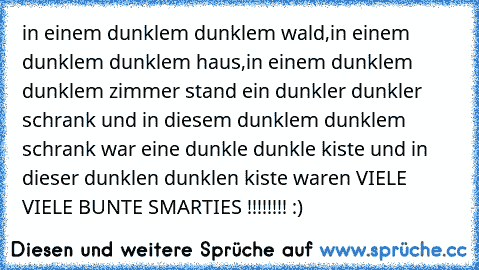 in einem dunklem dunklem wald,in einem dunklem dunklem haus,in einem dunklem dunklem zimmer stand ein dunkler dunkler schrank und in diesem dunklem dunklem schrank war eine dunkle dunkle kiste und in dieser dunklen dunklen kiste waren VIELE VIELE BUNTE SMARTIES !!!!!!!! :)