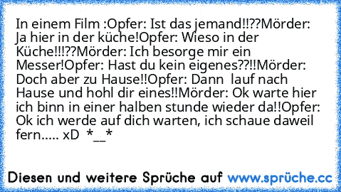 In einem Film :
Opfer: Ist das jemand!!??
Mörder: Ja hier in der küche!
Opfer: Wieso in der Küche!!!??
Mörder: Ich besorge mir ein Messer!
Opfer: Hast du kein eigenes??!!
Mörder: Doch aber zu Hause!!
Opfer: Dann  lauf nach Hause und hohl dir eines!!
Mörder: Ok warte hier ich binn in einer halben stunde wieder da!!
Opfer: Ok ich werde auf dich warten, ich schaue daweil fern.
.... xD  *__*