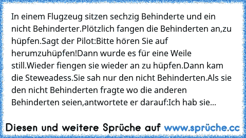 In einem Flugzeug sitzen sechzig Behinderte und ein nicht Behinderter.Plötzlich fangen die Behinderten an,zu hüpfen.Sagt der Pilot:Bitte hören Sie auf  herumzuhüpfen!Dann wurde es für eine Weile still.Wieder fiengen sie wieder an zu hüpfen.Dann kam die Steweadess.Sie sah nur den nicht Behinderten.Als sie den nicht Behinderten fragte wo die anderen Behinderten seien,antwortete er darauf:Ich hab ...