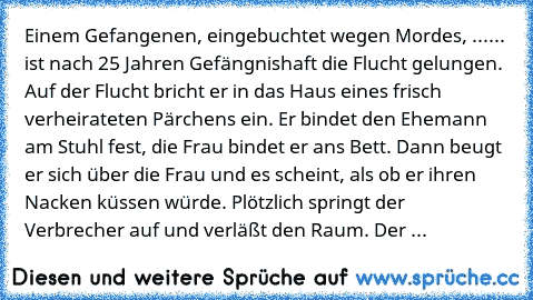 Einem Gefangenen, eingebuchtet wegen Mordes, ...
... ist nach 25 Jahren Gefängnishaft die Flucht gelungen. Auf der Flucht bricht er in das Haus eines frisch verheirateten Pärchens ein. Er bindet den Ehemann am Stuhl fest, die Frau bindet er ans Bett. Dann beugt er sich über die Frau und es scheint, als ob er ihren Nacken küssen würde. Plötzlich springt der Verbrecher auf und verläßt den Raum. D...