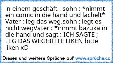 in einem geschäft : 
sohn : *nimmt ein comic in die hand und lächelt* 
Vater : leg das weg.
sohn : legt es nicht weg
Vater : *nimmt bazuka in die hand und sagt : ICH SAGTE ; LEG DAS WEG!
BITTE LIKEN bitte liken xD