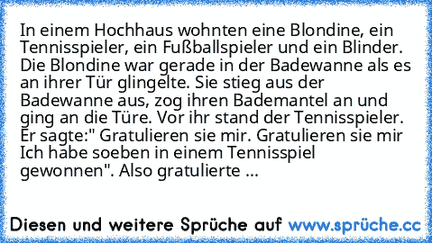 In einem Hochhaus wohnten eine Blondine, ein Tennisspieler, ein Fußballspieler und ein Blinder. Die Blondine war gerade in der Badewanne als es an ihrer Tür glingelte. Sie stieg aus der Badewanne aus, zog ihren Bademantel an und ging an die Türe. Vor ihr stand der Tennisspieler. Er sagte:" Gratulieren sie mir. Gratulieren sie mir Ich habe soeben in einem Tennisspiel gewonnen". Also gratulierte ...