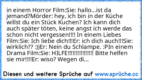 in einem Horror Film:
Sie: hallo...ist da jemand?
Mörder: hey, ich bin in der Küche willst du ein Stück Kuchen? Ich kann dich auch später töten, keine angst ich werde das schon nicht vergessen!!!! 
In einem Liebes Film:
Sie: Ich liebe dich!!!
Er: ich dich auch!!!
Sie: wirklich?? :))
Er: Nein du Schlampe. :P
In einem Drama Film:
Sie: HILFE!!!!!!!!!!!!!!!! Bitte helfen sie mir!!!!
Er: wiso? Wegen...