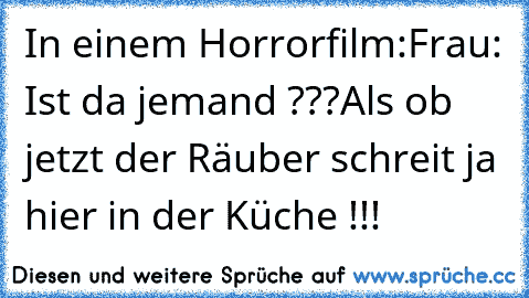 In einem Horrorfilm:
Frau: Ist da jemand ???
Als ob jetzt der Räuber schreit ja hier in der Küche !!!