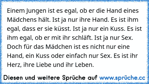 Einem Jungen ist es egal, ob er die Hand eines Mädchens hält. Ist ja nur ihre Hand. Es ist ihm egal, dass er sie küsst. Ist ja nur ein Kuss. Es ist ihm egal, ob er mit ihr schläft. Ist ja nur Sex. Doch für das Mädchen ist es nicht nur eine Hand, ein Kuss oder einfach nur Sex. Es ist ihr Herz, ihre Liebe und ihr Leben.