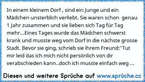 In einem kleinem Dorf , sind ein Junge und ein Mädchen unsterblich verliebt. Sie waren schon  genau 1 Jahr zusammen und sie lieben sich Tag für Tag mehr...
Eines Tages wurde das Mädchen schwerst krank und musste weg vom Dorf in die nächste grosse Stadt. Bevor sie ging, schrieb sie ihrem Freund:
''Tut mir leid das ich mich nicht persönlich von dir verabschieden kann..doch ich musste einfach weg von...