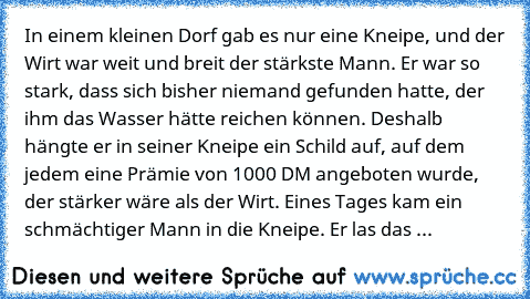 In einem kleinen Dorf gab es nur eine Kneipe, und der Wirt war weit und breit der stärkste Mann. Er war so stark, dass sich bisher niemand gefunden hatte, der ihm das Wasser hätte reichen können. Deshalb hängte er in seiner Kneipe ein Schild auf, auf dem jedem eine Prämie von 1000 DM angeboten wurde, der stärker wäre als der Wirt. Eines Tages kam ein schmächtiger Mann in die Kneipe. Er las das ...