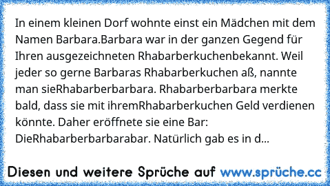 In einem kleinen Dorf wohnte einst ein Mädchen mit dem Namen Barbara.
Barbara war in der ganzen Gegend für Ihren ausgezeichneten Rhabarberkuchen
bekannt. Weil jeder so gerne Barbaras Rhabarberkuchen aß, nannte man sie
Rhabarberbarbara. Rhabarberbarbara merkte bald, dass sie mit ihrem
Rhabarberkuchen Geld verdienen könnte. Daher eröffnete sie eine Bar: Die
Rhabarberbarbarabar. Natürlich gab es i...