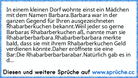 In einem kleinen Dorf wohnte einst ein Mädchen mit dem Namen Barbara.
Barbara war in der ganzen Gegend für Ihren ausgezeichneten Rhabarberkuchen bekannt.
Weil jeder so gerne Barbaras Rhabarberkuchen aß, nannte man sie Rhabarberbarbara.
Rhabarberbarbara merkte bald, dass sie mit ihrem Rhabarberkuchen Geld verdienen könnte.
Daher eröffnete sie eine Bar:
Die Rhabarberbarbarabar.
Natürlich gab es i...