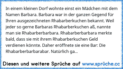 In einem kleinen Dorf wohnte einst ein Mädchen mit dem Namen Barbara.
 Barbara war in der ganzen Gegend für Ihren ausgezeichneten Rhabarberkuchen bekannt.
 Weil jeder so gerne Barbaras Rhabarberkuchen aß, nannte man sie Rhabarberbarbara.
 Rhabarberbarbara merkte bald, dass sie mit ihrem Rhabarberkuchen Geld verdienen könnte.
 Daher eröffnete sie eine Bar:
 Die Rhabarberbarbarabar.
 Natürlich ga...